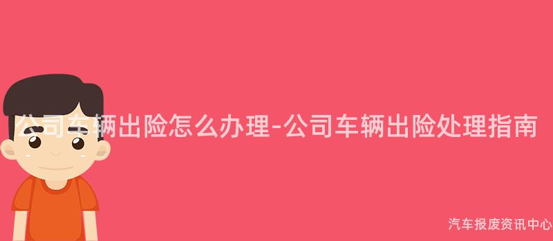 公司车辆出险怎么办理-公司车辆出险处理指南