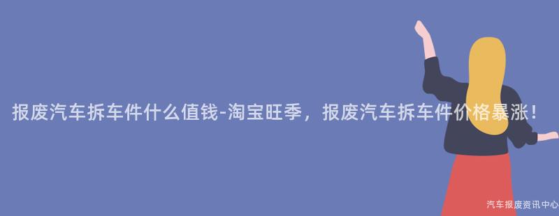 报废汽车拆车件什么值钱-淘宝旺季，报废汽车拆车件价格暴涨！