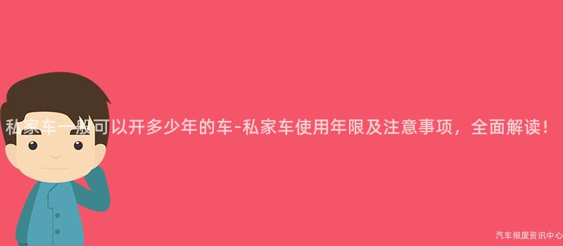 私家车一般可以开多少年的车-私家车使用年限及注意事项，全面解读！