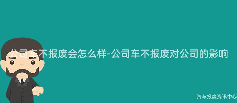 公司车不报废会怎么样-公司车不报废对公司的影响