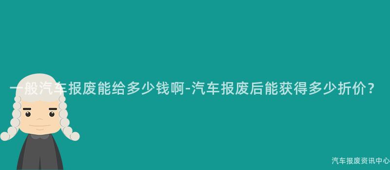 一般汽车报废能给多少钱啊-汽车报废后能获得多少折价？