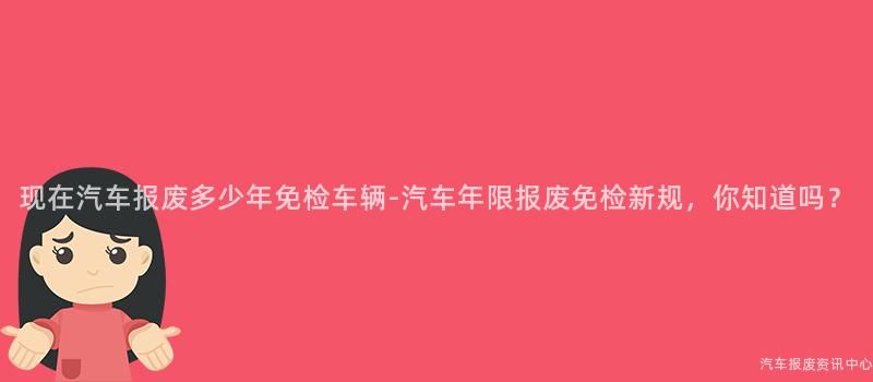 现在汽车报废多少年免检车辆-汽车年限报废免检新规，你知道吗？