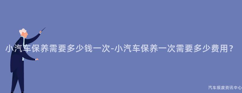 小汽车保养需要多少钱一次-小汽车保养一次需要多少费用？