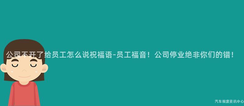 公司不开了给员工怎么说祝福语-员工福音！公司停业绝非你们的错！