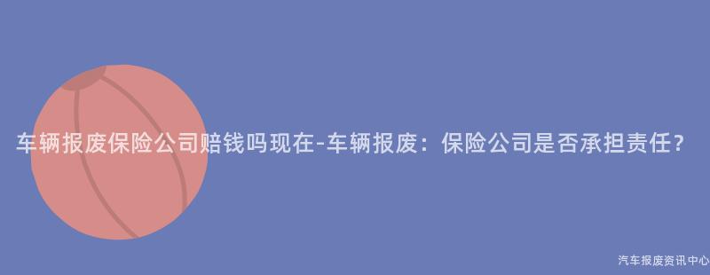 车辆报废保险公司赔钱吗现在-车辆报废：保险公司是否承担责任？