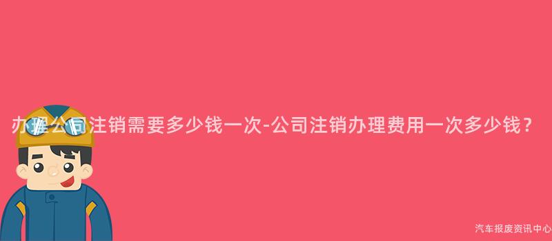 办理公司注销需要多少钱一次-公司注销办理费用一次多少钱？