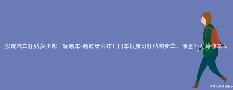 报废汽车补贴多少钱一辆新车-新政策公布！旧车报废可补贴购新车，惊喜补贴等你拿！