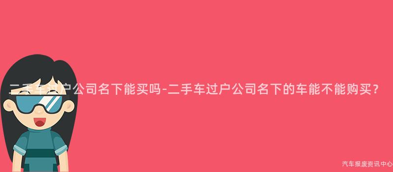 二手车过户公司名下能买吗-二手车过户公司名下的车能不能购买？