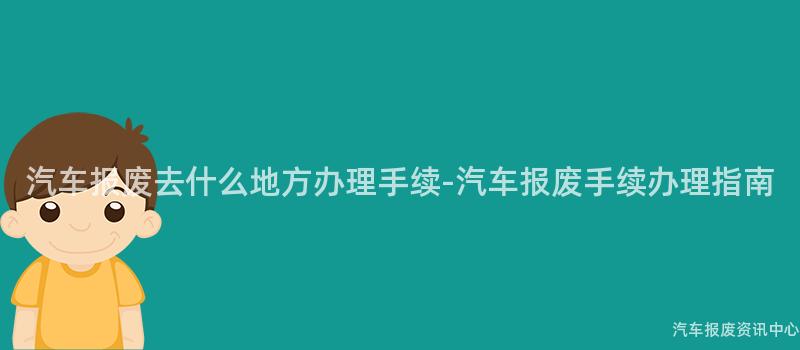 汽车报废去什么地方办理手续-汽车报废手续办理指南