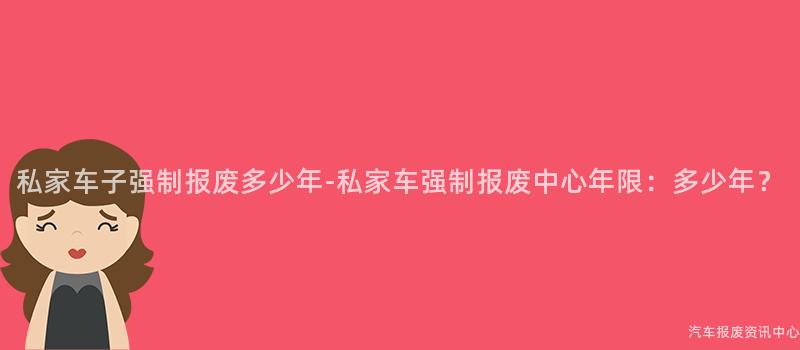 私家车子强制报废多少年-私家车强制报废中心年限：多少年？