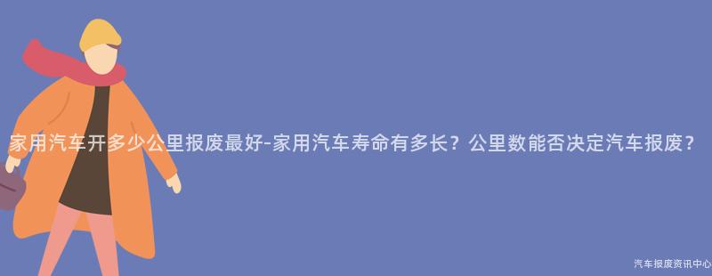 家用汽车开多少公里报废最好-家用汽车寿命有多长？公里数能否决定汽车报废？