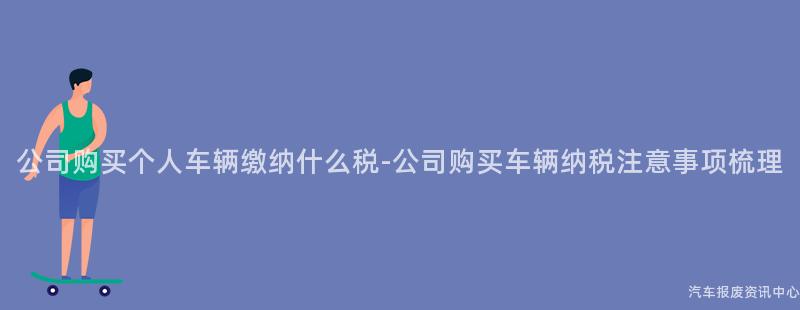 公司购买个人车辆缴纳什么税-公司购买车辆纳税注意事项梳理