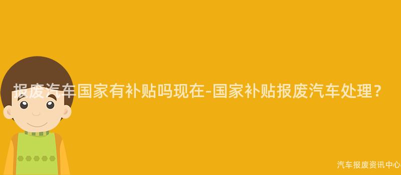 报废汽车国家有补贴吗现在-国家补贴报废汽车处理？