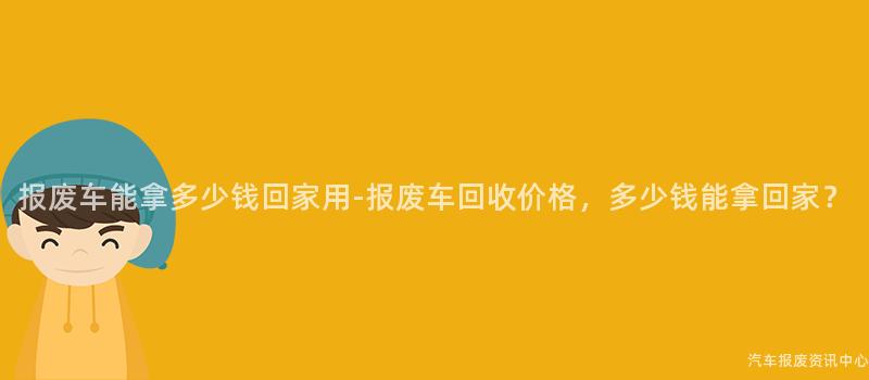 报废车能拿多少钱回家用-报废车回收价格，多少钱能拿回家？