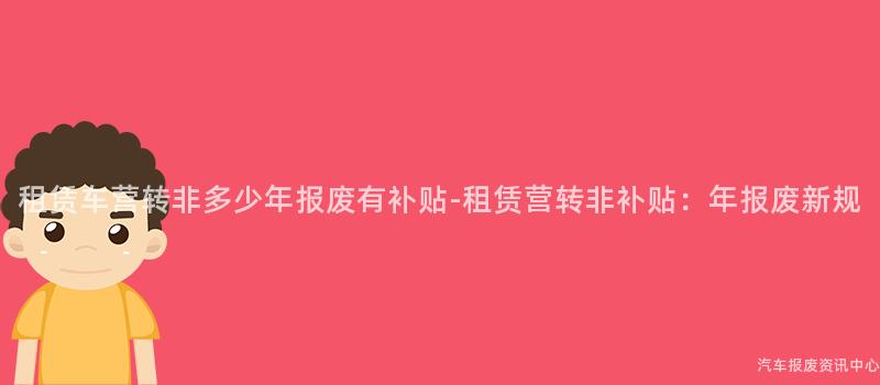 租赁车营转非多少年报废有补贴-租赁营转非补贴：年报废新规