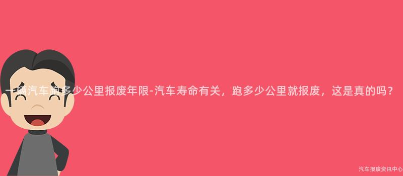 一辆汽车跑多少公里报废年限-汽车寿命有关，跑多少公里就报废，这是真的吗？