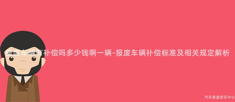 报废车辆有补偿吗多少钱啊一辆-报废车辆补偿标准及相关规定解析