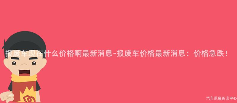 报废车现在什么价格啊最新消息-报废车价格最新消息：价格急跌！