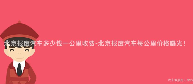 北京报废汽车多少钱一公里收费-北京报废汽车每公里价格曝光！