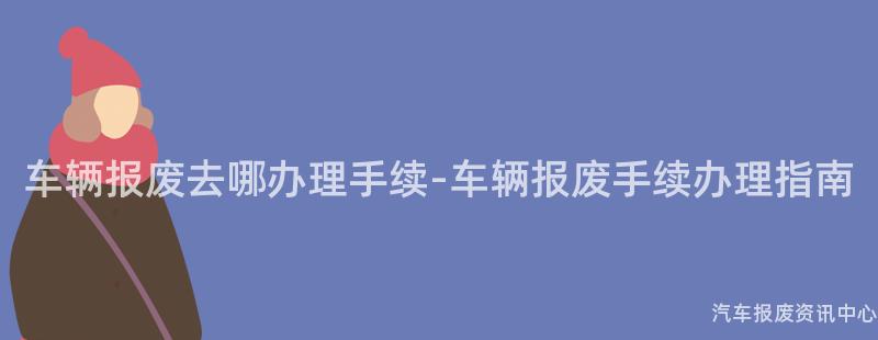 车辆报废去哪办理手续-车辆报废手续办理指南