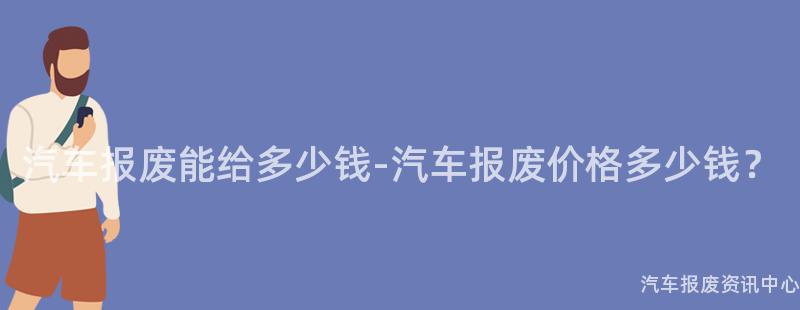 汽车报废能给多少钱-汽车报废价格多少钱？