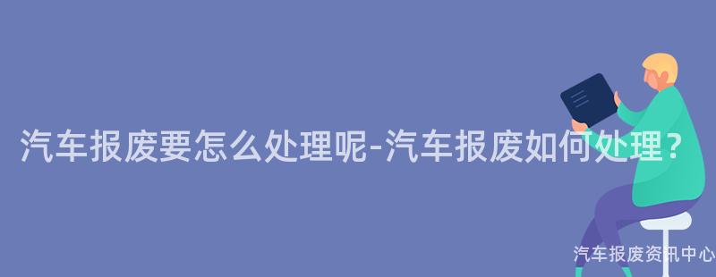 汽车报废要怎么处理呢-汽车报废如何处理？
