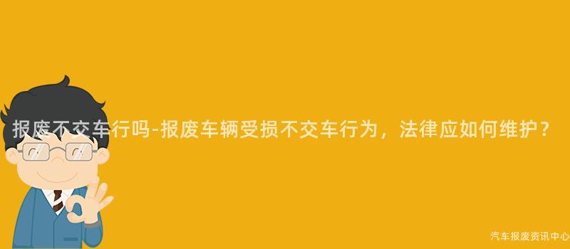 报废不交车行吗-报废车辆受损不交车行为，法律应如何维护？
