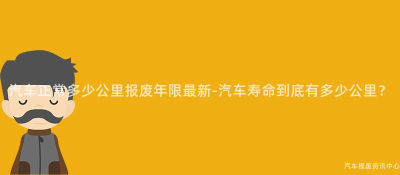 汽车正常多少公里报废年限最新-汽车寿命到底有多少公里？