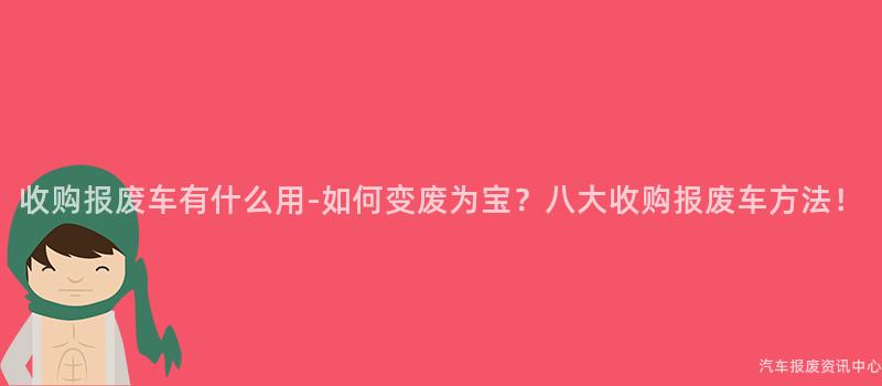 收购报废车有什么用-如何变废为宝？八大收购报废车方法！