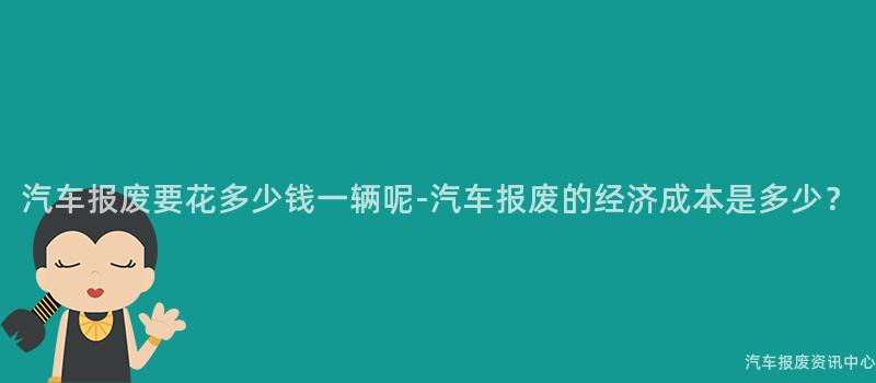 汽车报废要花多少钱一辆呢-汽车报废的经济成本是多少？