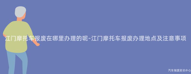 江门摩托车报废在哪里办理的呢-江门摩托车报废办理地点及注意事项