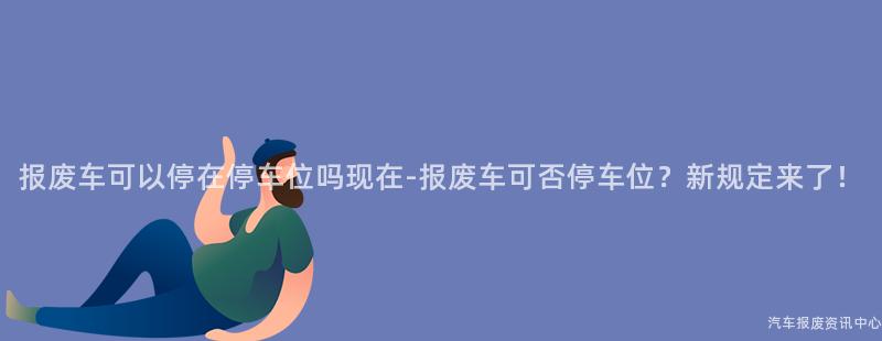 报废车可以停在停车位吗现在-报废车可否停车位？新规定来了！