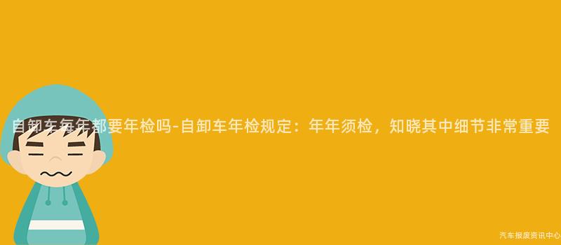 自卸车每年都要年检吗-自卸车年检规定：年年须检，知晓其中细节非常重要