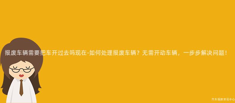 报废车辆需要把车开过去吗现在-如何处理报废车辆？无需开动车辆，一步步解决问题！