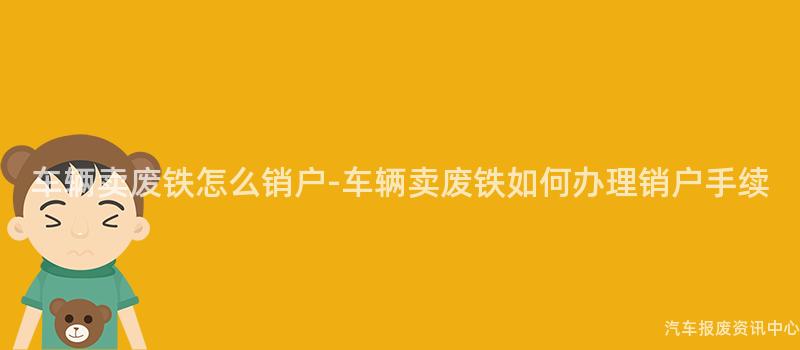 车辆卖废铁怎么销户-车辆卖废铁如何办理销户手续