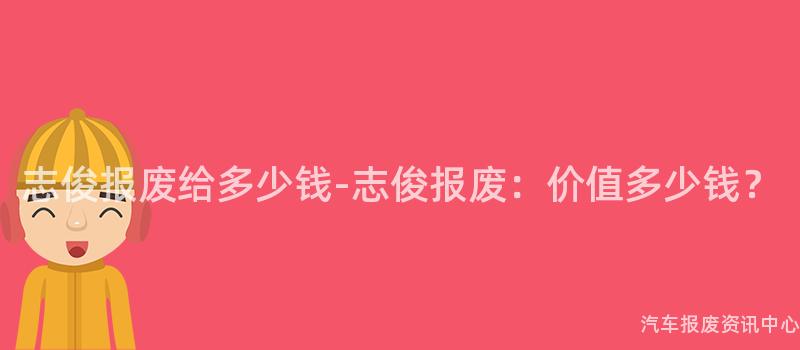 志俊报废给多少钱-志俊报废：价值多少钱？