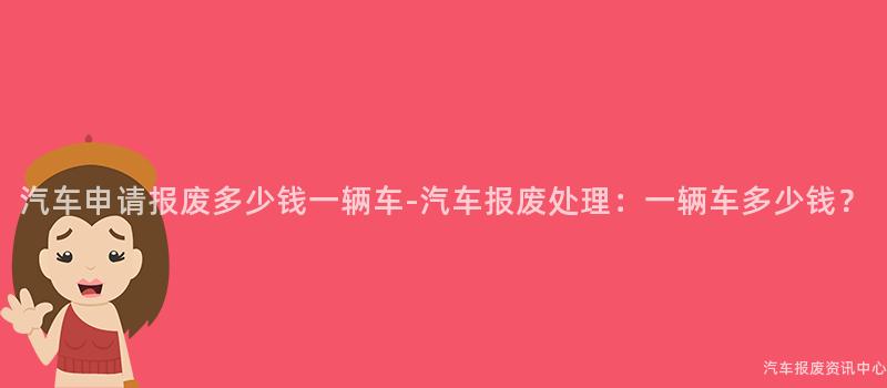 汽车申请报废多少钱一辆车-汽车报废处理：一辆车多少钱？