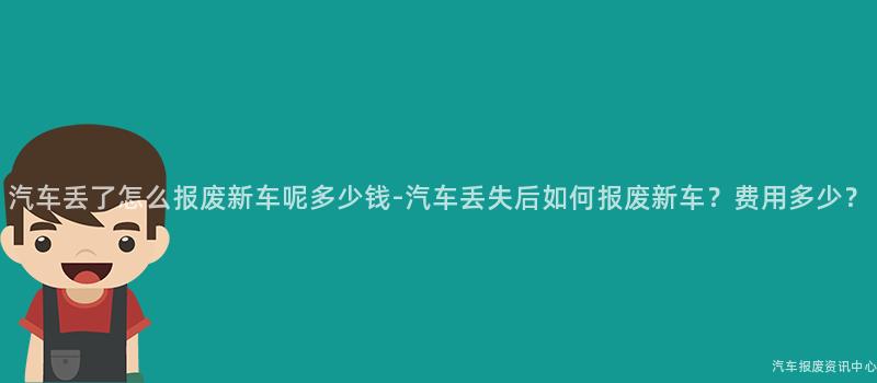 汽车丢了怎么报废新车呢多少钱-汽车丢失后如何报废新车？费用多少？