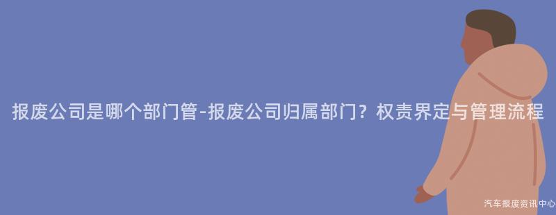 报废公司是哪个部门管-报废公司归属部门？权责界定与管理流程