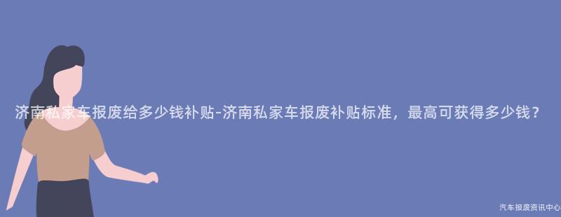 济南私家车报废给多少钱补贴-济南私家车报废补贴标准，最高可获得多少钱？
