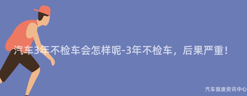 汽车3年不检车会怎样呢-3年不检车，后果严重！