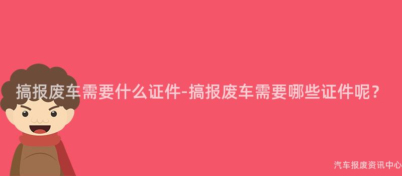 搞报废车需要什么证件-搞报废车需要哪些证件呢？