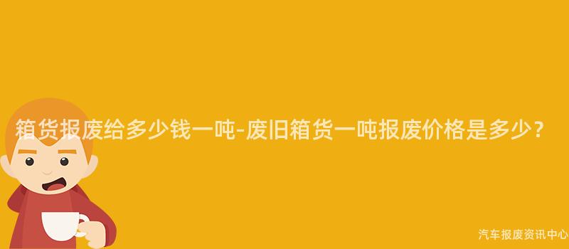 箱货报废给多少钱一吨-废旧箱货一吨报废价格是多少？