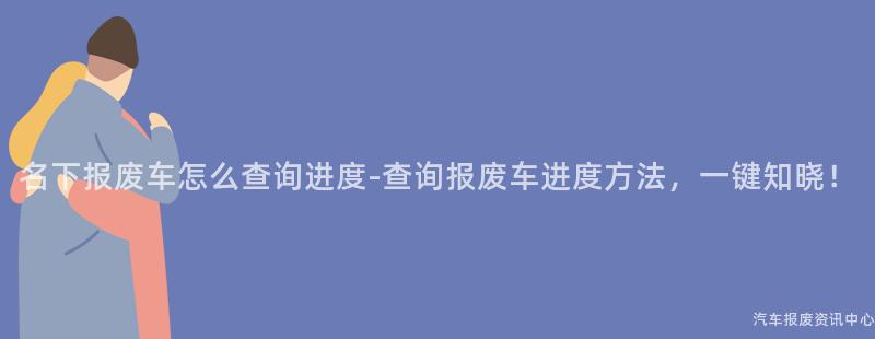 名下报废车怎么查询进度-查询报废车进度方法，一键知晓！