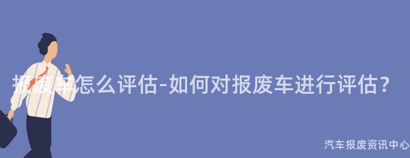 报废车怎么评估-如何对报废车进行评估？