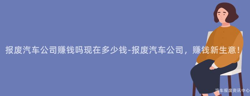 报废汽车公司赚钱吗现在多少钱-报废汽车公司，赚钱新生意！