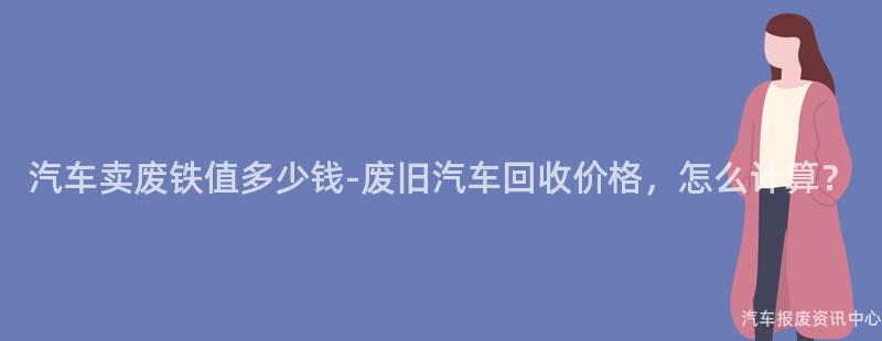 汽车卖废铁值多少钱-废旧汽车回收价格，怎么计算？