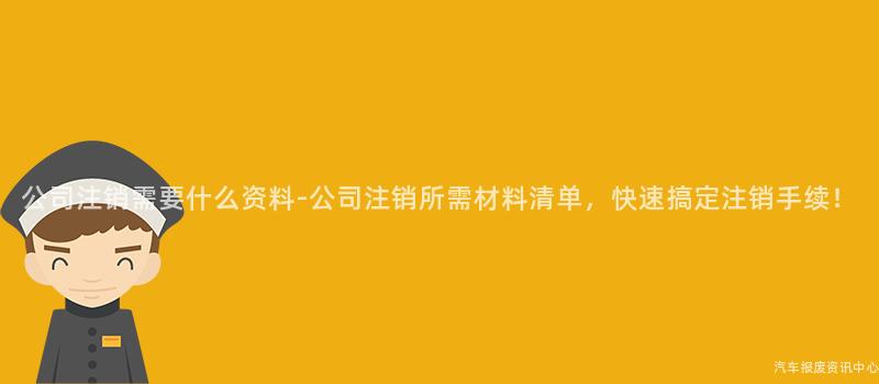 公司注销需要什么资料-公司注销所需材料清单，快速搞定注销手续！