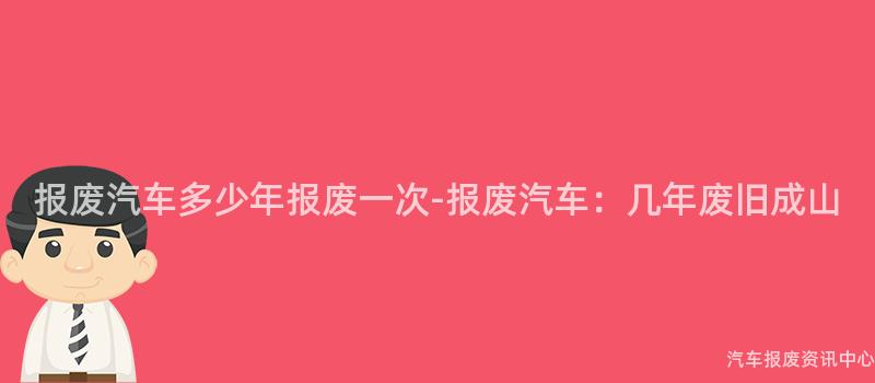 报废汽车多少年报废一次-报废汽车：几年废旧成山