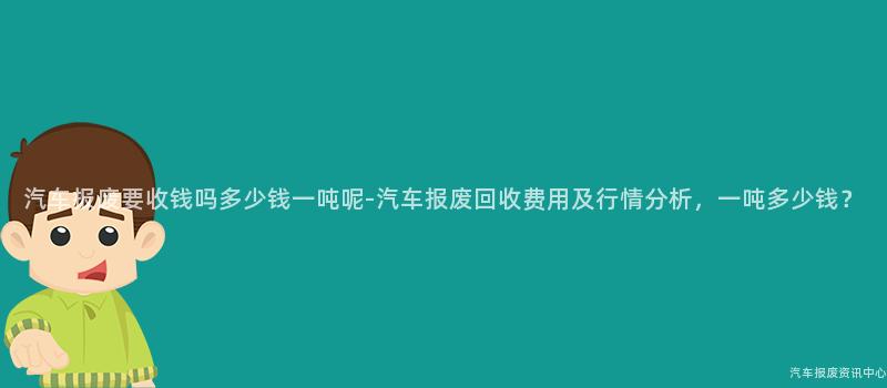 汽车报废要收钱吗多少钱一吨呢-汽车报废回收费用及行情分析，一吨多少钱？